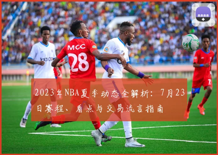 2023年NBA夏季动态全解析:7月23日赛程、看点与交易流言指南