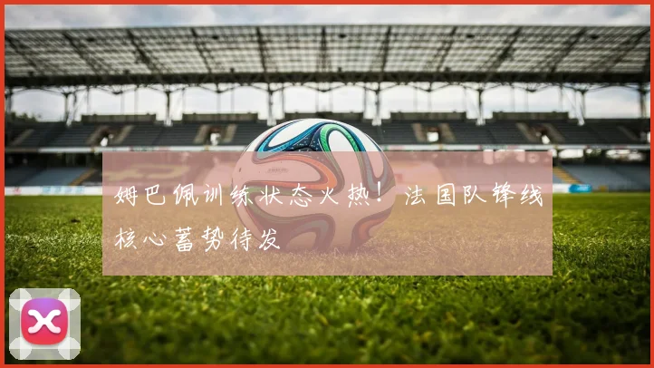 姆巴佩训练状态火热！法国队锋线核心蓄势待发