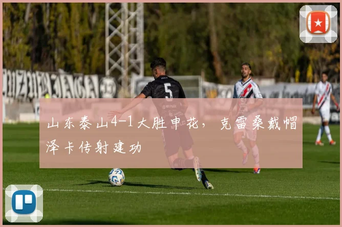 山东泰山4-1大胜申花,克雷桑戴帽泽卡传射建功