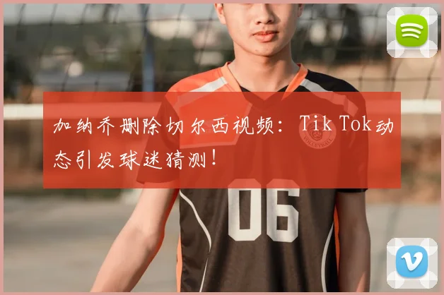加纳乔删除切尔西视频:Tik Tok动态引发球迷猜测!