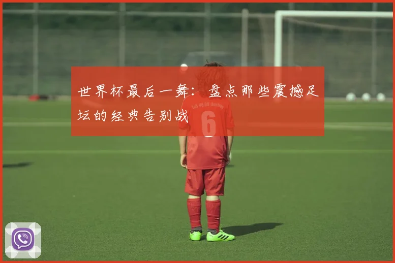 世界杯最后一舞:盘点那些震撼足坛的经典告别战
