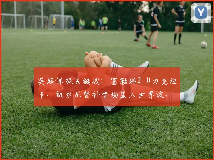 英超保级关键战:富勒姆2-0力克纽卡,凯尔尼替补登场轰入世界波,视频回顾精彩瞬间