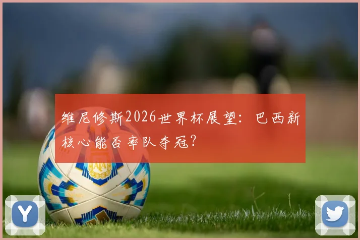 维尼修斯2026世界杯展望:巴西新核心能否率队夺冠?