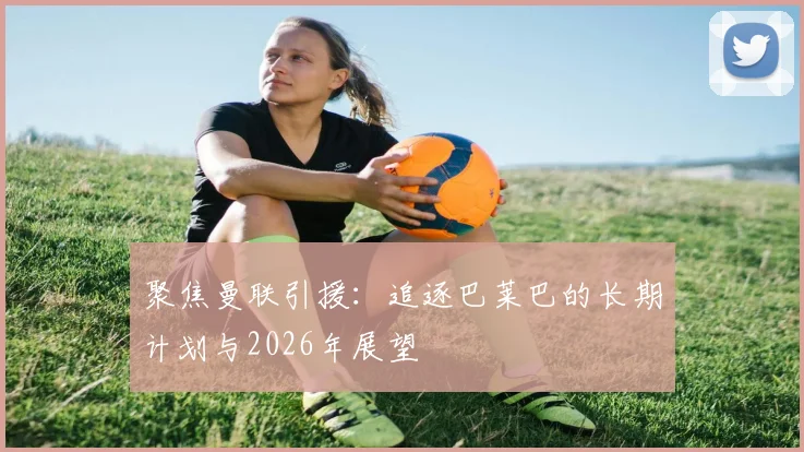 聚焦曼联引援:追逐巴莱巴的长期计划与2026年展望