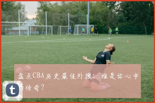 盘点CBA历史最佳外援:谁是你心中的传奇?