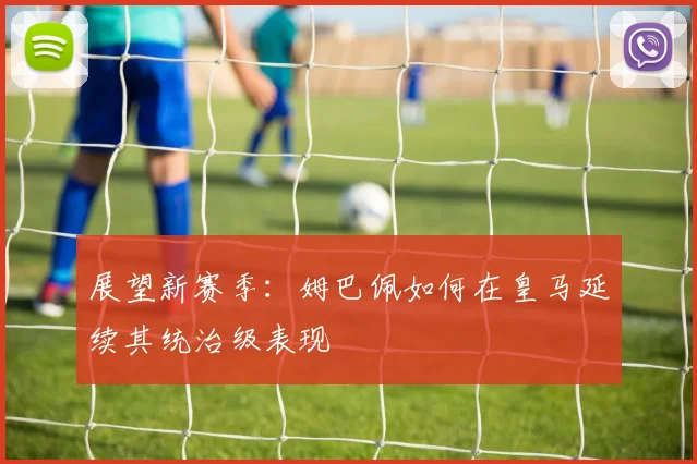 展望新赛季:姆巴佩如何在皇马延续其统治级表现