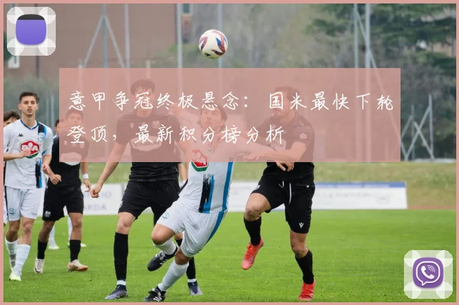 意甲争冠终极悬念:国米最快下轮登顶,最新积分榜分析