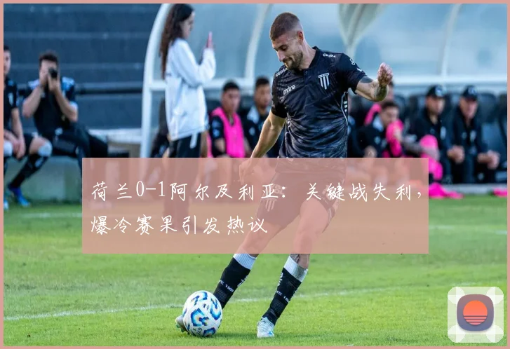 荷兰0-1阿尔及利亚:关键战失利,爆冷赛果引发热议