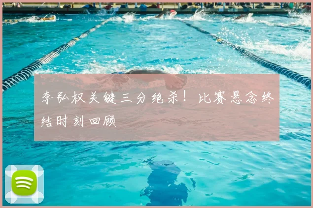 李弘权关键三分绝杀！比赛悬念终结时刻回顾