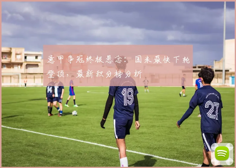 意甲争冠终极悬念:国米最快下轮登顶,最新积分榜分析