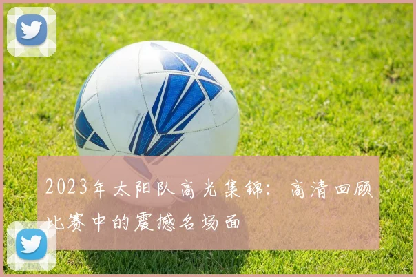 2023年太阳队高光集锦:高清回顾比赛中的震撼名场面