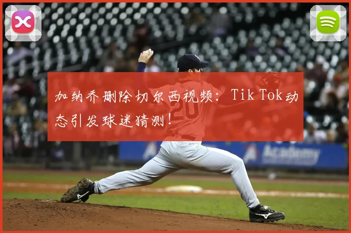 加纳乔删除切尔西视频:Tik Tok动态引发球迷猜测!