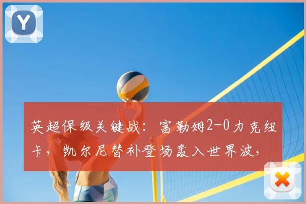 英超保级关键战:富勒姆2-0力克纽卡,凯尔尼替补登场轰入世界波,视频回顾精彩瞬间