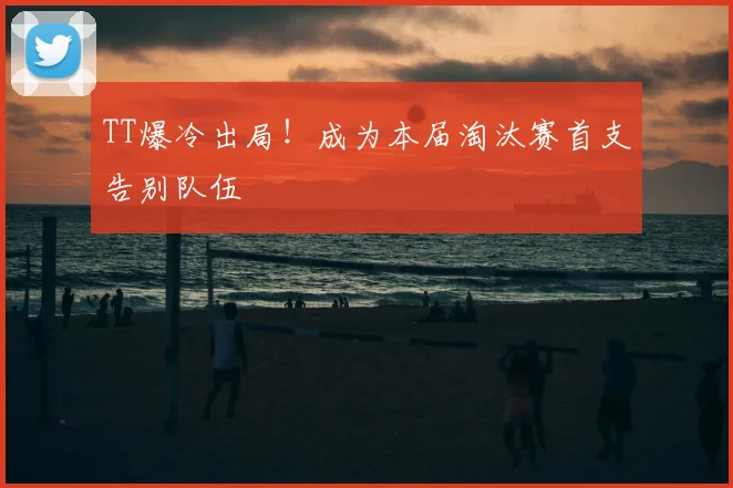 TT爆冷出局！成为本届淘汰赛首支告别队伍