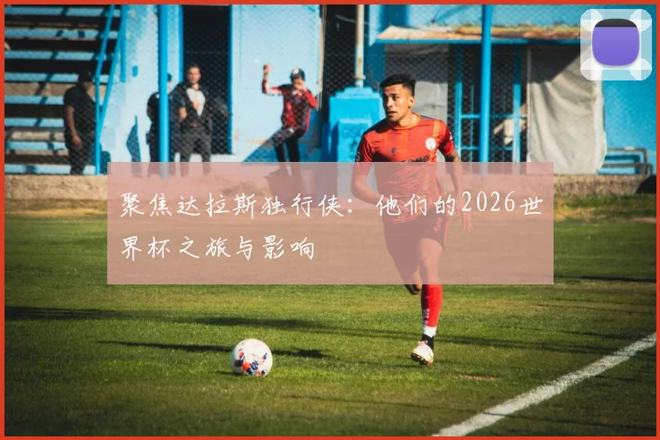 聚焦达拉斯独行侠:他们的2026世界杯之旅与影响