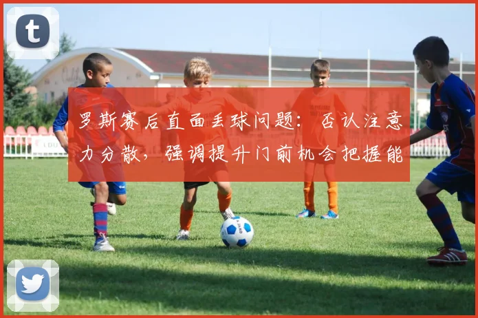 罗斯赛后直面丢球问题:否认注意力分散,强调提升门前机会把握能力是关键
